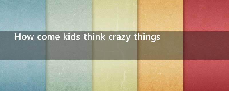 How come kids think crazy things ?
